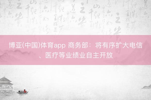 博亚(中国)体育app 商务部：将有序扩大电信、医疗等业绩业自主开放
