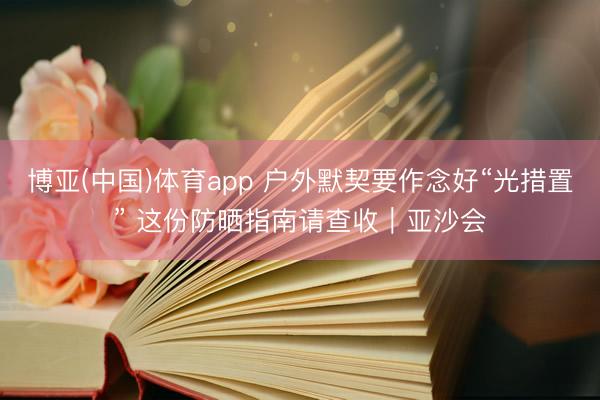 博亚(中国)体育app 户外默契要作念好“光措置” 这份防晒指南请查收｜亚沙会
