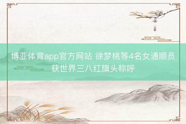 博亚体育app官方网站 徐梦桃等4名女通顺员获世界三八红旗头称呼