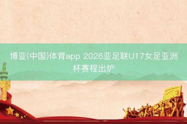博亚(中国)体育app 2026亚足联U17女足亚洲杯赛程出炉