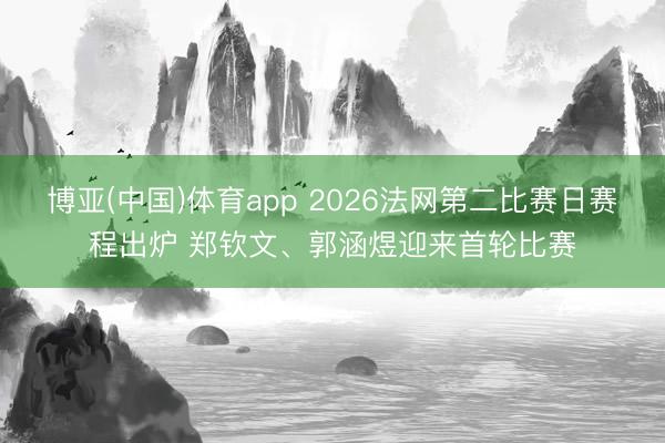博亚(中国)体育app 2026法网第二比赛日赛程出炉 郑钦文、郭涵煜迎来首轮比赛