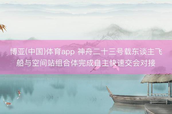 博亚(中国)体育app 神舟二十三号载东谈主飞船与空间站组合体完成自主快速交会对接