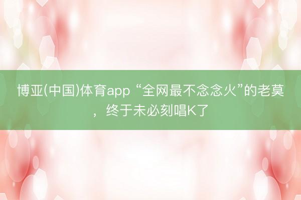 博亚(中国)体育app “全网最不念念火”的老莫，终于未必刻唱K了