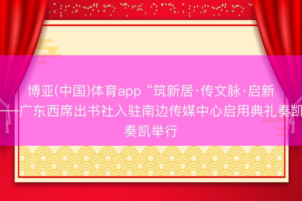 博亚(中国)体育app “筑新居·传文脉·启新程”——广东西席出书社入驻南边传媒中心启用典礼奏凯举行