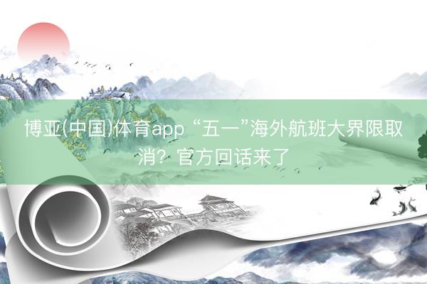 博亚(中国)体育app “五一”海外航班大界限取消？官方回话来了