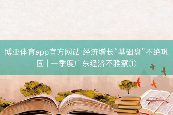 博亚体育app官方网站 经济增长“基础盘”不绝巩固 | 一季度广东经济不雅察①