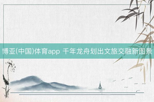 博亚(中国)体育app 千年龙舟划出文旅交融新图景