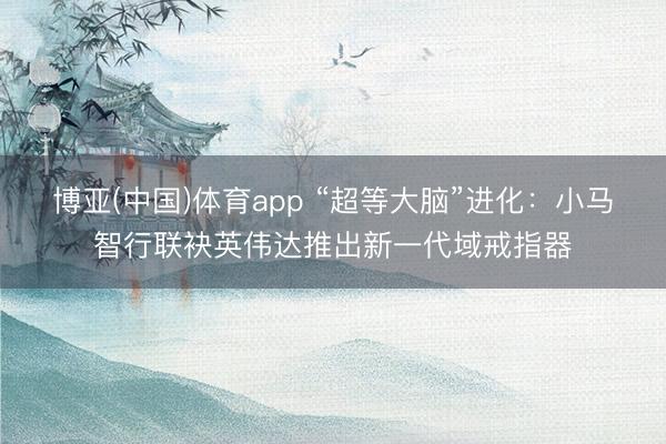 博亚(中国)体育app “超等大脑”进化：小马智行联袂英伟达推出新一代域戒指器