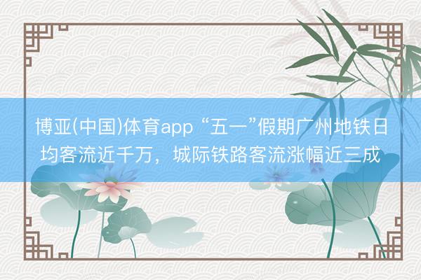 博亚(中国)体育app “五一”假期广州地铁日均客流近千万，城际铁路客流涨幅近三成