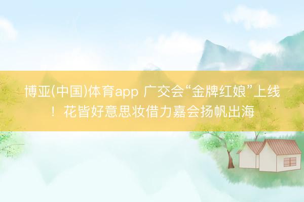 博亚(中国)体育app 广交会“金牌红娘”上线！花皆好意思妆借力嘉会扬帆出海