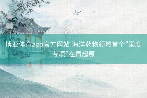 博亚体育app官方网站 海洋药物领域首个“国度专项”在青起原