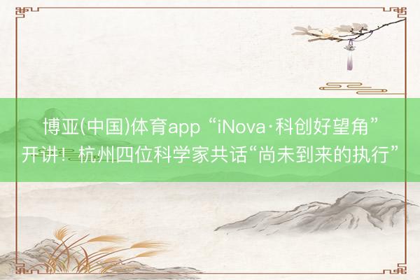 博亚(中国)体育app “iNova·科创好望角”开讲！杭州四位科学家共话“尚未到来的执行”