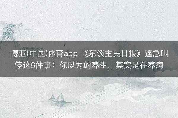 博亚(中国)体育app 《东谈主民日报》遑急叫停这8件事：你以为的养生，其实是在养痾
