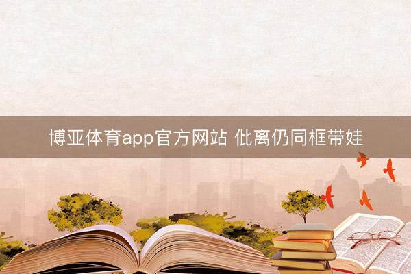博亚体育app官方网站 仳离仍同框带娃