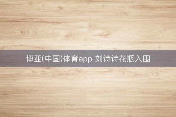 博亚(中国)体育app 刘诗诗花瓶入围