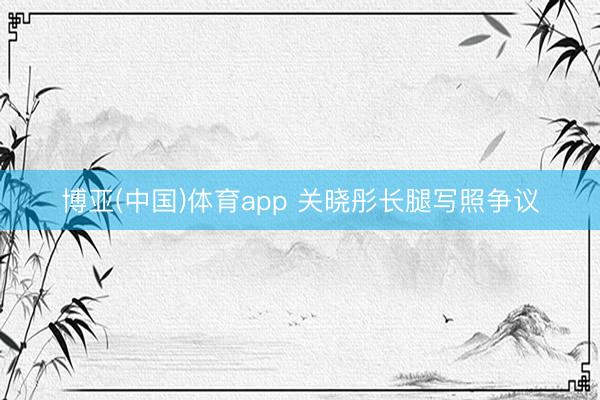 博亚(中国)体育app 关晓彤长腿写照争议